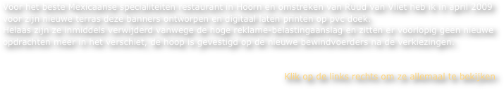 Voor het beste Mexicaanse specialiteiten restaurant in Hoorn en omstreken van Ruud van Vliet heb ik in april 2009 
voor zijn nieuwe terras deze banners ontworpen en digitaal laten printen op pvc doek. 
Helaas zijn ze inmiddels verwijderd vanwege de hoge reklame-belastingaanslag en zitten er voorlopig geen nieuwe opdrachten meer in het verschiet, de hoop is gevestigd op de nieuwe bewindvoerders na de verkiezingen.


Klik op de links rechts om ze allemaal te bekijken