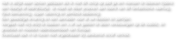 Het is altijd weer lachen geblazen als ik met dit schip op pad ga om mensen te tekenen tijdens een feestje of bedrijfsuitje. Je moet de sfeer proeven aan boord van dit fantastische vaartuig, fijne bemanning, super catering en perfecte bediening. 
Een geweldige ervaring en een aanrader voor al uw feesten en partijen. 
Vergeet niet mij erbij te boeken om u of uw gasten te laten vereeuwigen op de oudste, en grootste en mooiste raderstoomboot van Europa. 
Eventueel ook in te huren met orgeldraaier bij aankomst en/of vertrek.
