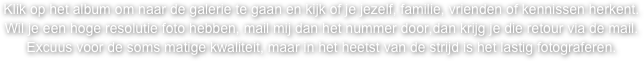 Klik op het album om naar de galerie te gaan en kijk of je jezelf, familie, vrienden of kennissen herkent.
Wil je een hoge resolutie foto hebben, mail mij dan het nummer door,dan krijg je die retour via de mail. 
Excuus voor de soms matige kwaliteit, maar in het heetst van de strijd is het lastig fotograferen.  
Veel plezier !