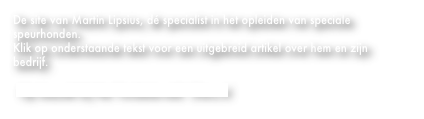 De site van Martin Lipsius, dé specialist in het opleiden van speciale speurhonden.
Klik op onderstaande tekst voor een uitgebreid artikel over hem en zijn bedrijf.

 Op bezoek bij Het Twickelerveld - Dierz.nl