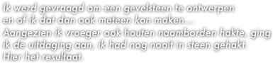 Ik werd gevraagd om een gevelsteen te ontwerpen 
en of ik dat dan ook meteen kon maken...
Aangezien ik vroeger ook houten naamborden hakte, ging ik de uitdaging aan, ik had nog nooit in steen gehakt.
Hier het resultaat.
