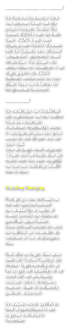 Kwasten Zonder die Gasten
De Hoornse kunstenaar René van Leeuwen kwam met zijn project Kwasten Zonder Die Gasten (KZDG) naar de Rode Steen. KZDG is een vette knipoog naar KMDG (Kwasten Met De Gasten); een collectief 'streetartists' opererend vanuit Amsterdam. Het plezier van samen teken en schilderen is het uitgangspunt van KZDG. Iedereen werkte door en over elkaar heen om te komen tot het gewenste kunstwerk. 

Graffiti4all
De workshops van Graffiti4all
(de organisatie van een andere Hoornse kunstenaar: JChristiaan Heydenrijk) waren in voorgaande jaren een groot succes en ook dit jaar was het weer raak. 
Voor de jeugd vanaf ongeveer 13 jaar was het mede door het mooie weer dus weer mogelijk om aan een workshop Graffiti mee te doen.
 Workshop Pinstriping
Pinstriping is een techniek om met een speciaal penseel
een strakke lijn te zetten of krullen (scrolls) op vlakke en gewelfde oppervlakken. 
Deze techniek bestaat als sinds de oudheid, zo versierden de romeinen er hun strijdwagens mee.
Eind 40er en begin 50er jaren deed het 'Custom Painting' zijn intrede. Tegenwoordig kun je het zo gek niet bedenken of het wordt wel van pinstriping voorzien: auto's, brommers, motoren, skate- & surfboards, guitaren, enzovoort. 

De reakties waren positief en heeft al geresulteerd in een 
te geven workshop in November.
