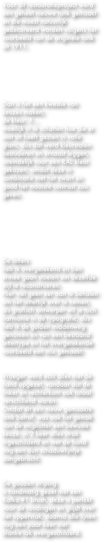 Voor dit restauratieproject werd een geheel nieuwe tank gemaakt en die moest natuurlijk gedecoreerd worden volgens het voorbeeld van de originele tank uit 1911.






Dan is het een kwestie van keuzes maken; 
de kleur..?..,
moeilijk in te schatten hoe die er ooit uit heeft gezien in volle glans, dus dat werd kleurstalen bestuderen en ernaast leggen,
uiteindelijk voor een RAL kleur gekozen, omdat deze in combinatie met het zwart en goud het mooiste contrast zou geven.







De letters 
heb ik overgetekend en ben ermee gaan stoeien om dezelfde stijl te reconstrueren.
Hier viel geen eer aan te behalen om het letterlijk over te nemen, als grafisch ontwerper wil je toch harmonie in de typografie, dus heb ik de gulden middenweg genomen en van een bestaand lettertype en het overgetekende voorbeeld een mix gemaakt.


Vroeger werd echt alles met de hand opgezet, vandaar dat de linker en rechterkant ook totaal verschillend waren.
Omdat dit een nieuw gemaakte tank betrof, was ook het gemak van de snijplotter een bewuste keuze, in 2 keer alles strak ingeschilderd en met de hand nog een dun schaduwlijntje aangebracht.


De gouden striping 
is handmatig gezet met een 
Kafka #1 brush, deze is perfekt voor de rondingen en glijdt over het oppervlak, daarna alle lijnen nog een paar keer met 
blanke lak overgeschilderd.