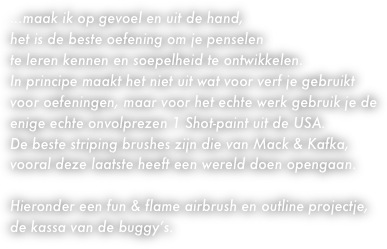 
...maak ik op gevoel en uit de hand,
het is de beste oefening om je penselen 
te leren kennen en soepelheid te ontwikkelen.
In principe maakt het niet uit wat voor verf je gebruikt
voor oefeningen, maar voor het echte werk gebruik je de enige echte onvolprezen 1 Shot-paint uit de USA.
De beste striping brushes zijn die van Mack & Kafka,
vooral deze laatste heeft een wereld doen opengaan.

Hieronder een fun & flame airbrush en outline projectje,
de kassa van de buggy’s.
