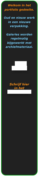 Welkom in het portfolio gedeelte.

Oud en nieuw werk in een nieuwe verpakking.

Galeries worden regelmatig bijgewerkt met archiefmateriaal.



2010 
GALERIE



Schrijf hier
in het
gastenboek...
